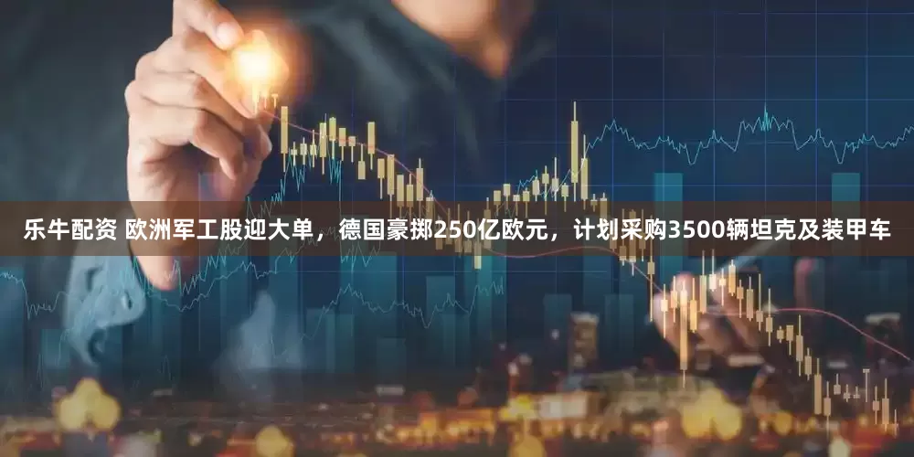 乐牛配资 欧洲军工股迎大单，德国豪掷250亿欧元，计划采购3500辆坦克及装甲车