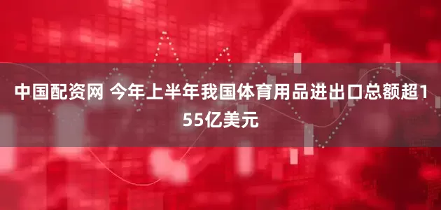 中国配资网 今年上半年我国体育用品进出口总额超155亿美元