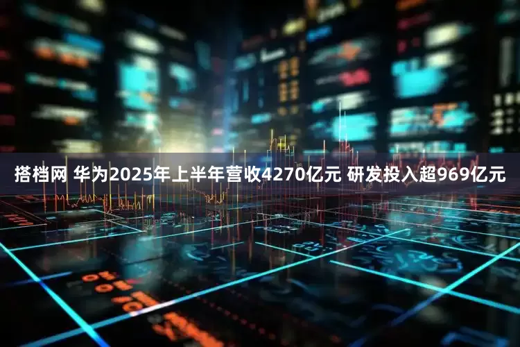 搭档网 华为2025年上半年营收4270亿元 研发投入超969亿元