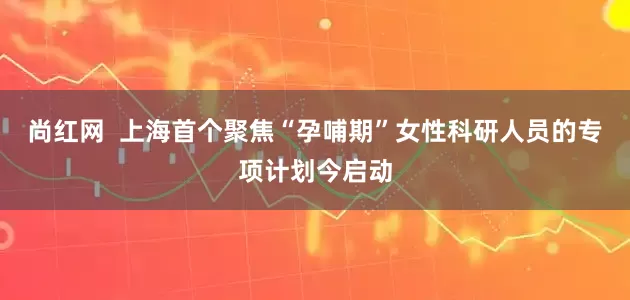 尚红网  上海首个聚焦“孕哺期”女性科研人员的专项计划今启动