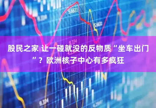 股民之家 让一碰就没的反物质“坐车出门”？欧洲核子中心有多疯狂