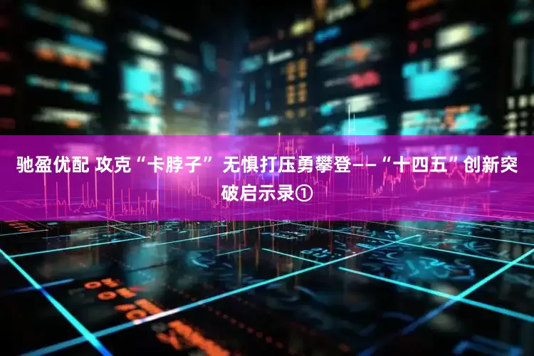 驰盈优配 攻克“卡脖子” 无惧打压勇攀登——“十四五”创新突破启示录①