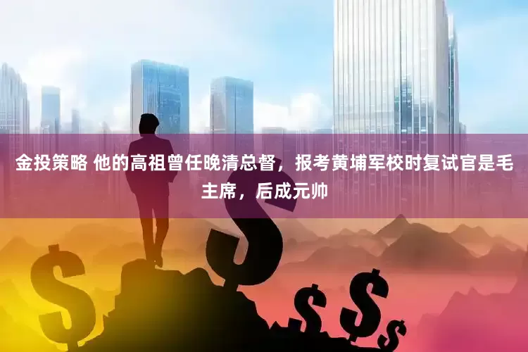 金投策略 他的高祖曾任晚清总督，报考黄埔军校时复试官是毛主席，后成元帅